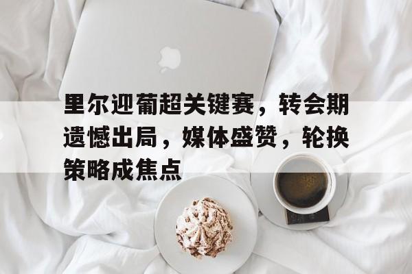 关于里尔迎葡超关键赛,转会期遗憾出局,媒体盛赞,轮换策略成焦点的信息 关于里尔迎葡超关键赛,转会期遗憾出局,媒体盛赞,轮换策略成焦点的信息