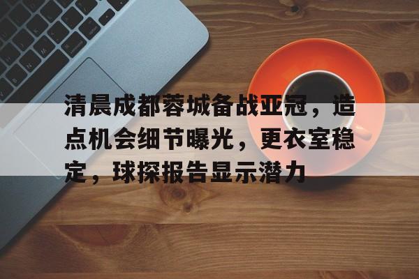 真人娱乐-关于清晨成都蓉城备战亚冠，造点机会细节曝光，更衣室稳定，球探报告显示潜力的信息